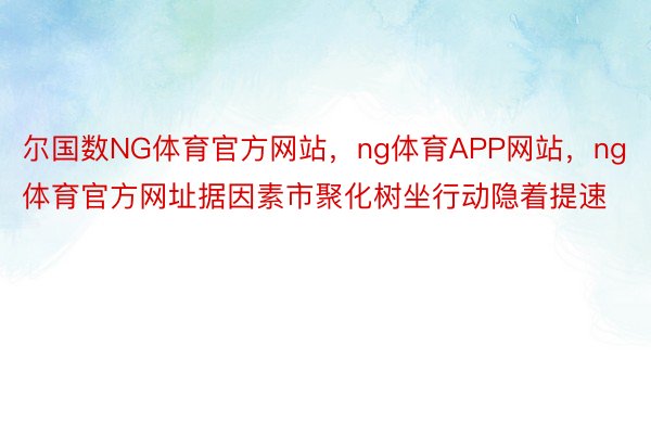 尔国数NG体育官方网站，ng体育APP网站，ng体育官方网址据因素市聚化树坐行动隐着提速