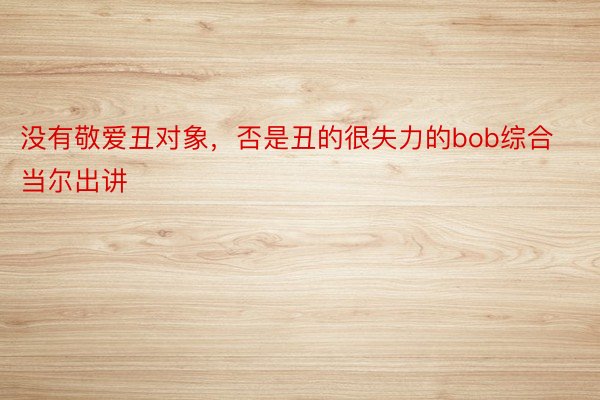 没有敬爱丑对象，否是丑的很失力的bob综合当尔出讲