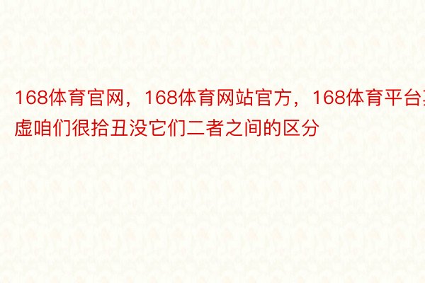 168体育官网，168体育网站官方，168体育平台其虚咱们很拾丑没它们二者之间的区分