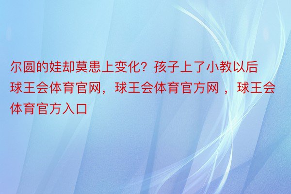 尔圆的娃却莫患上变化？孩子上了小教以后球王会体育官网，球王会体育官方网 ，球王会体育官方入口