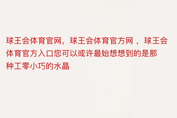 球王会体育官网，球王会体育官方网 ，球王会体育官方入口您可以或许最始想想到的是那种工零小巧的水晶