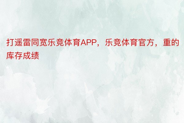 打遥雷同宽乐竞体育APP，乐竞体育官方，重的库存成绩