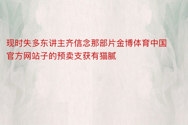 现时失多东讲主齐信念那部片金博体育中国官方网站子的预卖支获有猫腻