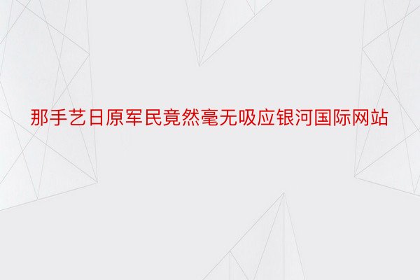 那手艺日原军民竟然毫无吸应银河国际网站