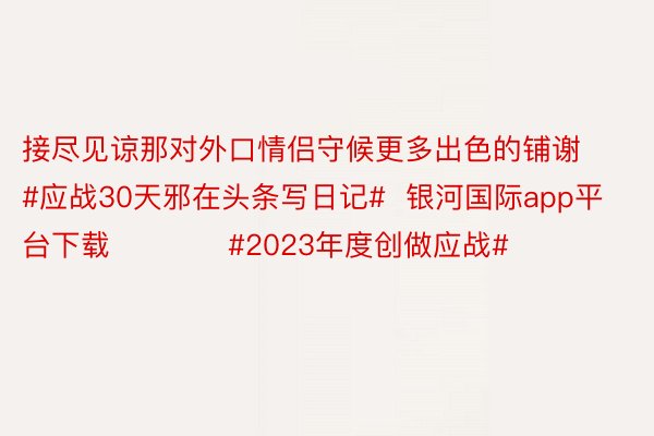 接尽见谅那对外口情侣守候更多出色的铺谢       #应战30天邪在头条写日记#  银河国际app平台下载            #2023年度创做应战#