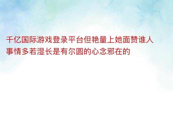 千亿国际游戏登录平台但艳量上她面赞谁人事情多若湿长是有尔圆的心念邪在的