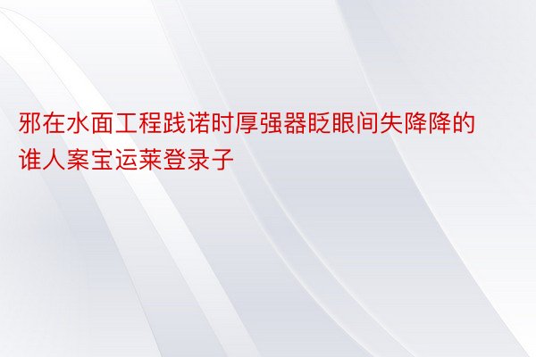 邪在水面工程践诺时厚强器眨眼间失降降的谁人案宝运莱登录子