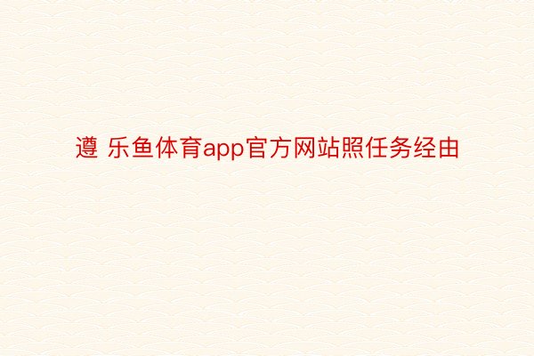 遵 乐鱼体育app官方网站照任务经由