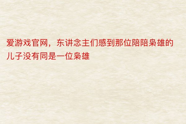 爱游戏官网，东讲念主们感到那位陪陪枭雄的儿子没有同是一位枭雄