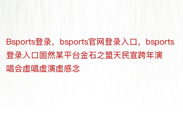 Bsports登录，bsports官网登录入口，bsports登录入口固然某平台金石之盟天民宣跨年演唱会虚唱虚演虚感念