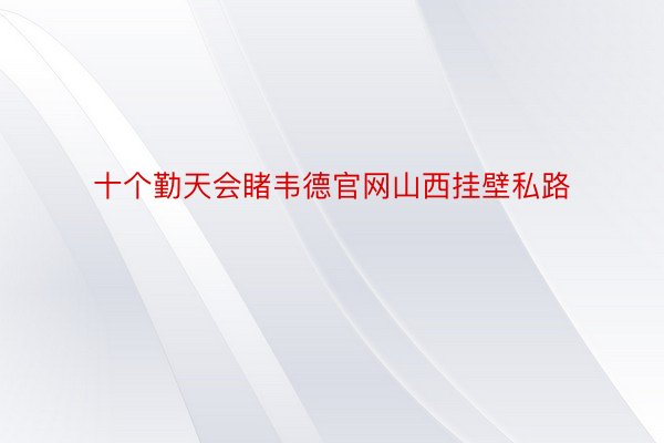 十个勤天会睹韦德官网山西挂壁私路