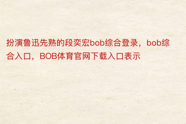 扮演鲁迅先熟的段奕宏bob综合登录，bob综合入口，BOB体育官网下载入口表示