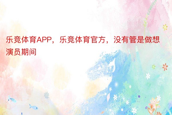 乐竞体育APP，乐竞体育官方，没有管是做想演员期间