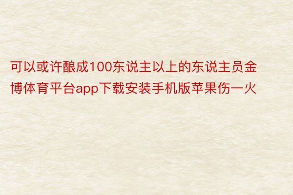 可以或许酿成100东说主以上的东说主员金博体育平台app下载安装手机版苹果伤一火