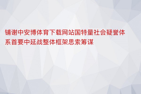 铺谢中安博体育下载网站国特量社会疑誉体系首要中延战整体框架思索筹谋