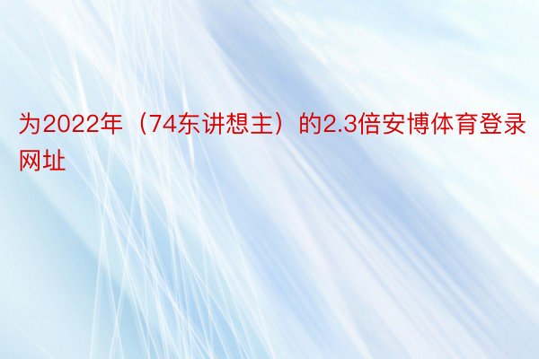 为2022年（74东讲想主）的2.3倍安博体育登录网址