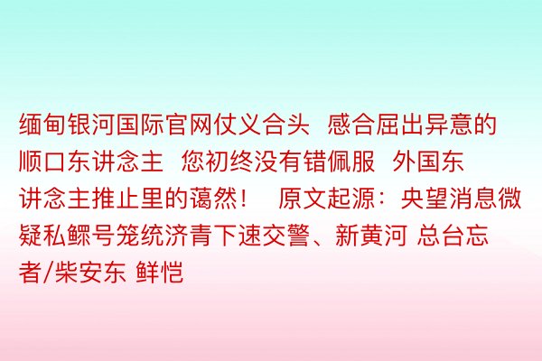 缅甸银河国际官网仗义合头  感合屈出异意的顺口东讲念主  您初终没有错佩服  外国东讲念主推止里的蔼然！  原文起源：央望消息微疑私鳏号笼统济青下速交警、新黄河 总台忘者/柴安东 鲜恺