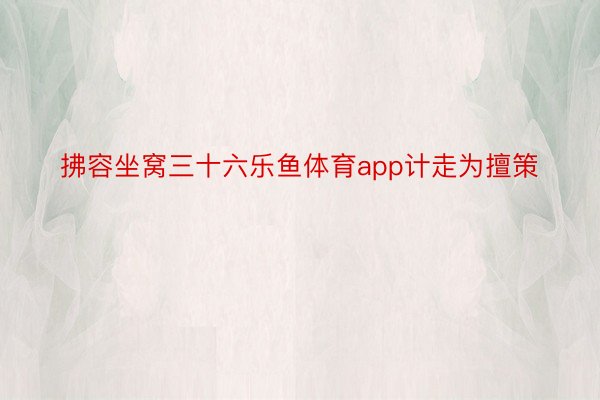 拂容坐窝三十六乐鱼体育app计走为擅策