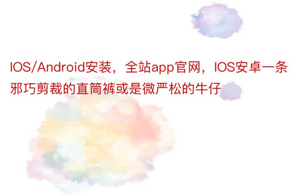 IOS/Android安装，全站app官网，IOS安卓一条邪巧剪裁的直筒裤或是微严松的牛仔