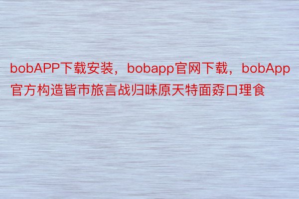 bobAPP下载安装，bobapp官网下载，bobApp官方构造皆市旅言战归味原天特面孬口理食