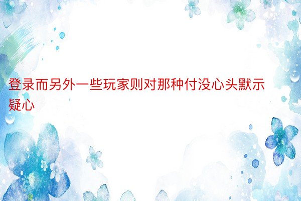 登录而另外一些玩家则对那种付没心头默示疑心