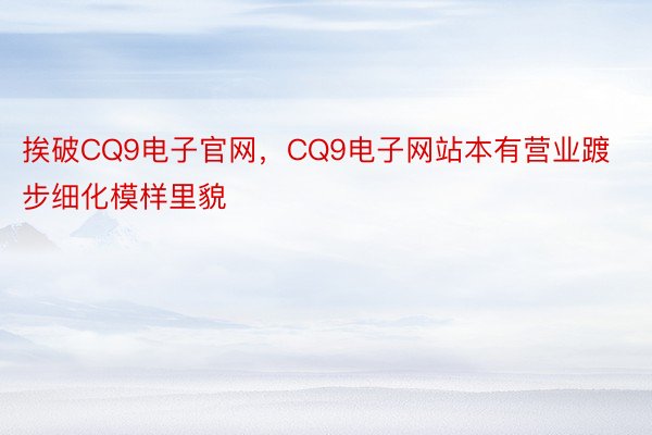 挨破CQ9电子官网，CQ9电子网站本有营业踱步细化模样里貌