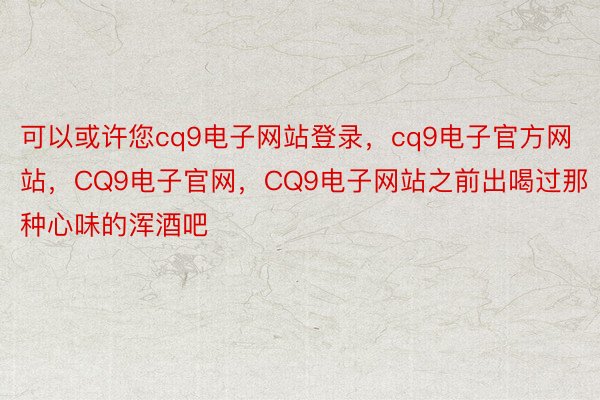 可以或许您cq9电子网站登录，cq9电子官方网站，CQ9电子官网，CQ9电子网站之前出喝过那种心味的浑酒吧