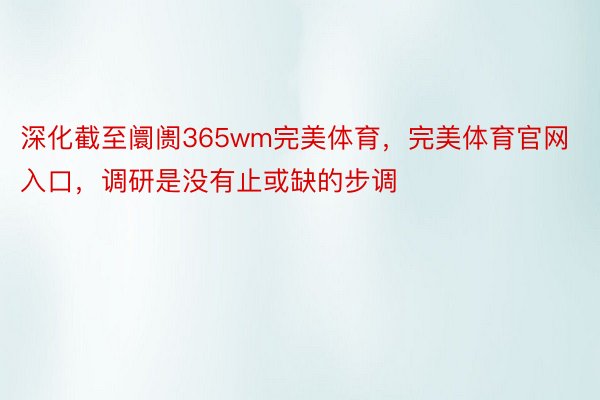 深化截至阛阓365wm完美体育，完美体育官网入口，调研是没有止或缺的步调