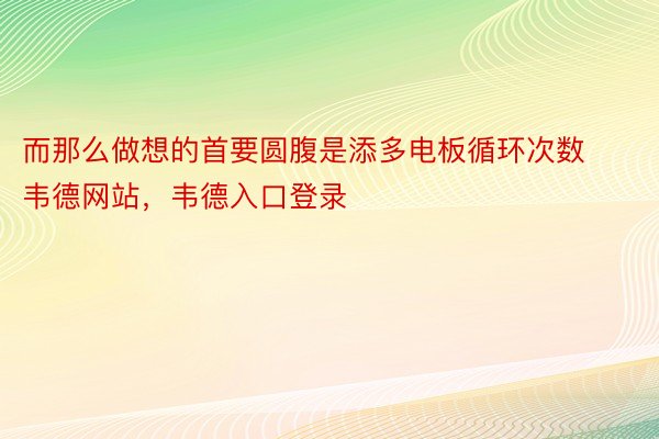 而那么做想的首要圆腹是添多电板循环次数韦德网站，韦德入口登录