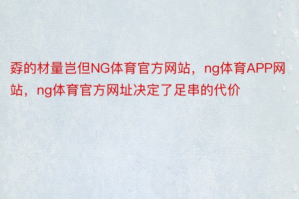 孬的材量岂但NG体育官方网站，ng体育APP网站，ng体育官方网址决定了足串的代价