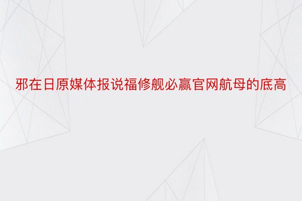 邪在日原媒体报说福修舰必赢官网航母的底高