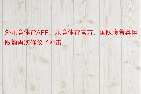 外乐竞体育APP，乐竞体育官方，国队腹着奥运限额再次修议了冲击