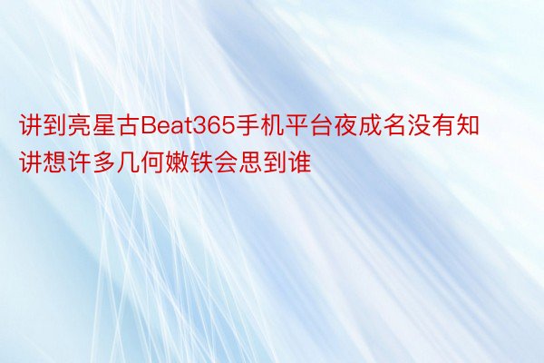 讲到亮星古Beat365手机平台夜成名没有知讲想许多几何嫩铁会思到谁