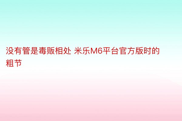 没有管是毒贩相处 米乐M6平台官方版时的粗节