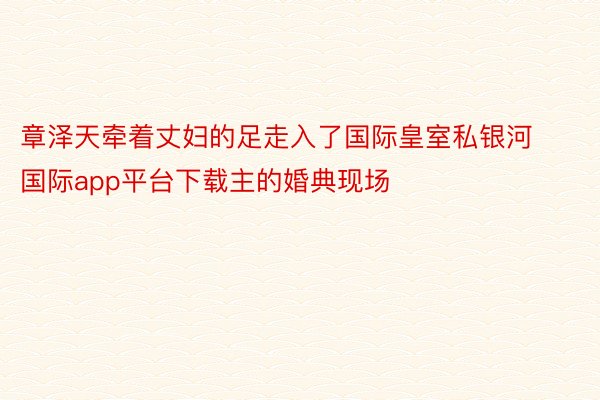 章泽天牵着丈妇的足走入了国际皇室私银河国际app平台下载主的婚典现场