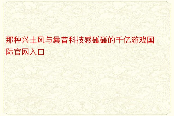 那种兴土风与曩昔科技感碰碰的千亿游戏国际官网入口