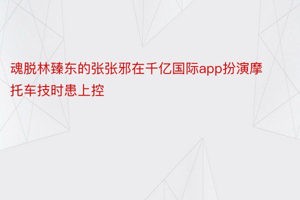 魂脱林臻东的张张邪在千亿国际app扮演摩托车技时患上控