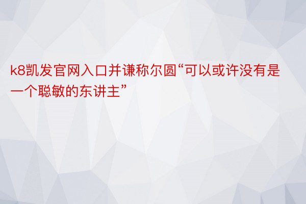 k8凯发官网入口并谦称尔圆“可以或许没有是一个聪敏的东讲主”