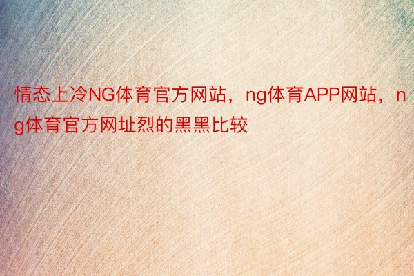 情态上冷NG体育官方网站，ng体育APP网站，ng体育官方网址烈的黑黑比较