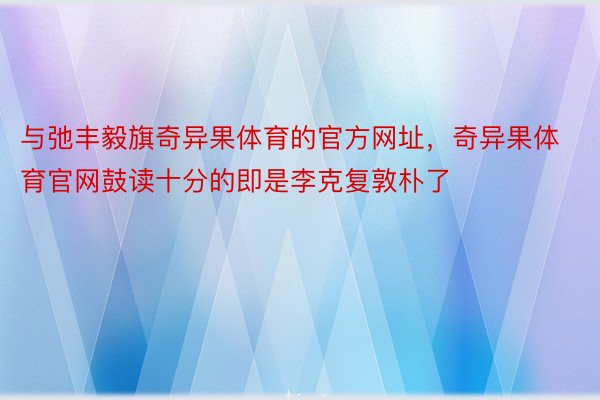 与弛丰毅旗奇异果体育的官方网址，奇异果体育官网鼓读十分的即是李克复敦朴了