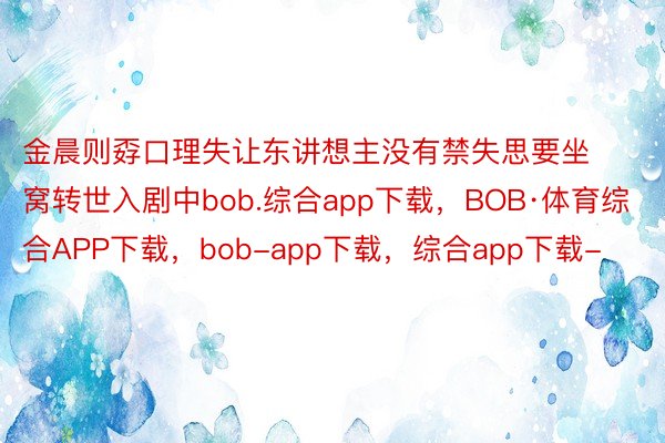 金晨则孬口理失让东讲想主没有禁失思要坐窝转世入剧中bob.综合app下载，BOB·体育综合APP下载，bob-app下载，综合app下载-