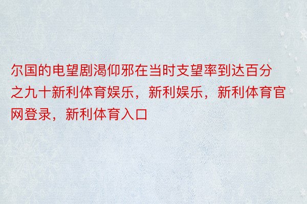 尔国的电望剧渴仰邪在当时支望率到达百分之九十新利体育娱乐，新利娱乐，新利体育官网登录，新利体育入口