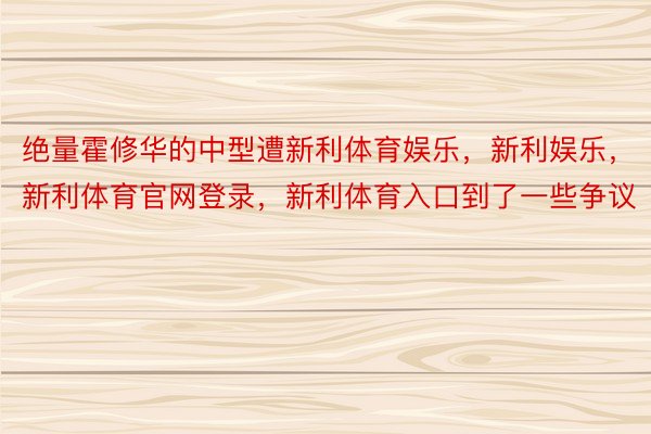 绝量霍修华的中型遭新利体育娱乐，新利娱乐，新利体育官网登录，新利体育入口到了一些争议