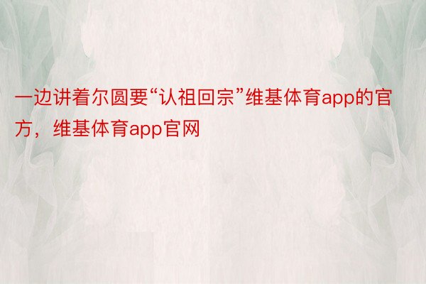 一边讲着尔圆要“认祖回宗”维基体育app的官方，维基体育app官网