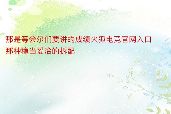 那是等会尔们要讲的成绩火狐电竞官网入口那种稳当妥洽的拆配