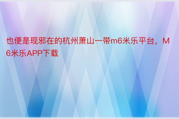 也便是现邪在的杭州萧山一带m6米乐平台，M6米乐APP下载