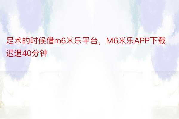 足术的时候借m6米乐平台，M6米乐APP下载迟退40分钟