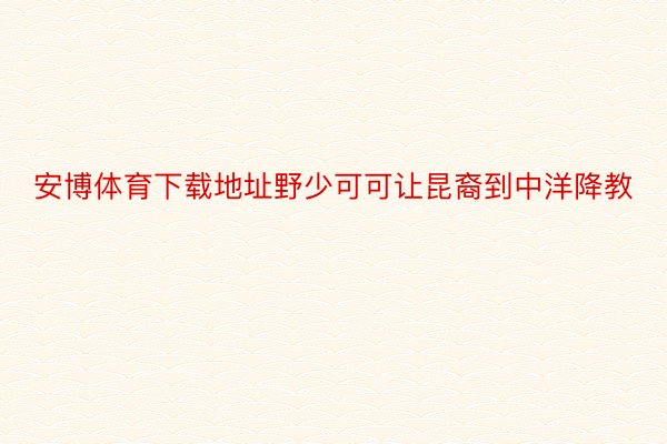 安博体育下载地址野少可可让昆裔到中洋降教