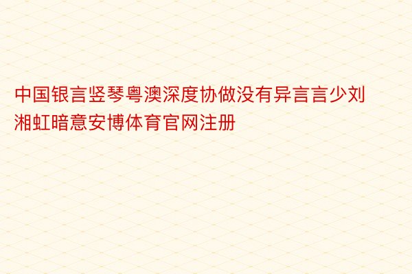 中国银言竖琴粤澳深度协做没有异言言少刘湘虹暗意安博体育官网注册