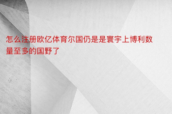 怎么注册欧亿体育尔国仍是是寰宇上博利数量至多的国野了